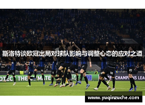 斯洛特谈欧冠出局对球队影响与调整心态的应对之道