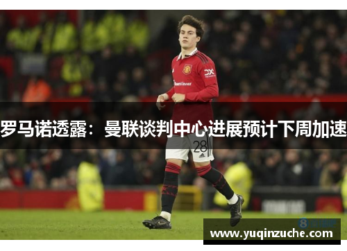 罗马诺透露：曼联谈判中心进展预计下周加速