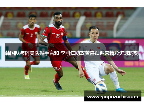 韩国队与阿曼队握手言和 李刚仁助攻黄喜灿迎来精彩进球时刻