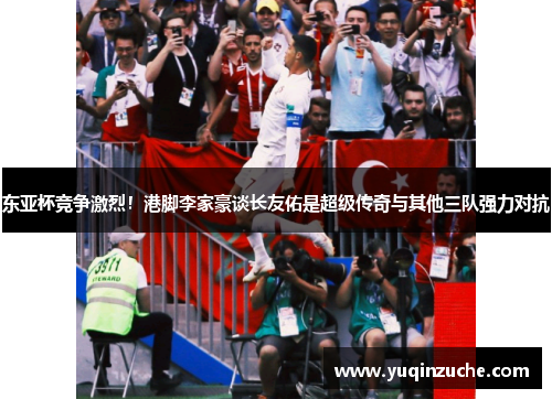 东亚杯竞争激烈！港脚李家豪谈长友佑是超级传奇与其他三队强力对抗
