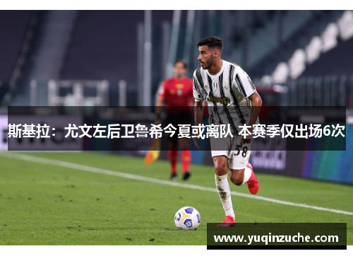 斯基拉：尤文左后卫鲁希今夏或离队 本赛季仅出场6次