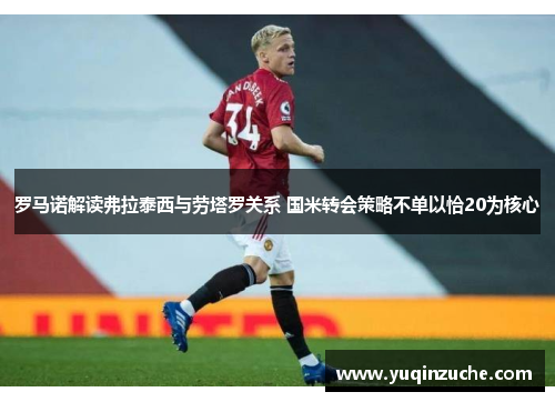 罗马诺解读弗拉泰西与劳塔罗关系 国米转会策略不单以恰20为核心